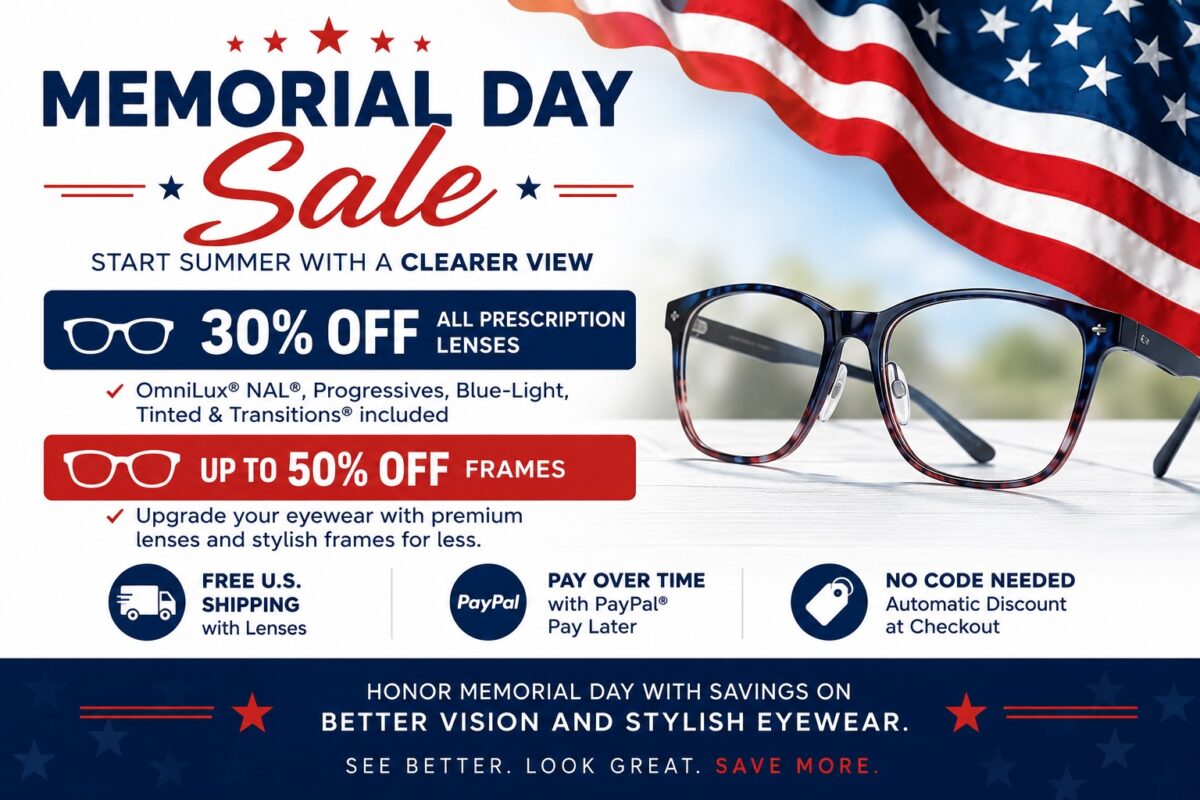 Memorial Day Sale – Start Summer with a Clearer View

30% OFF All Prescription Lenses
✓ OmniLux® NAL®, Progressives, Blue-Light, Tinted & Transitions® included

UP TO 50% OFF Frames
✓ Upgrade your eyewear with premium lenses and stylish frames for less.

✓ FREE U.S. Shipping with Lenses
✓ Pay Over Time with PayPal® Pay Later
✓ No Code Needed – Automatic Discount at Checkout

Honor Memorial Day with savings on better vision and stylish eyewear.
See better. Look great. Save more.